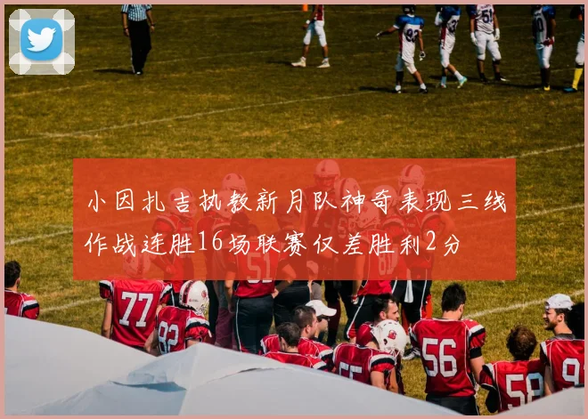 小因扎吉执教新月队神奇表现三线作战连胜16场联赛仅差胜利2分
