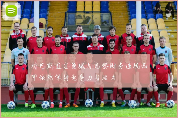 特巴斯直言曼城与巴黎财务违规西甲依然保持竞争力与活力