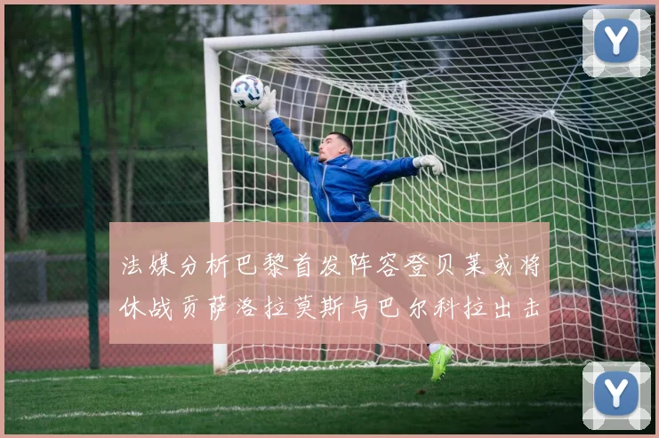 法媒分析巴黎首发阵容登贝莱或将休战贡萨洛拉莫斯与巴尔科拉出击