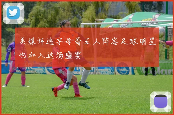 美媒评选字母哥五人阵容足球明星也加入这场盛宴