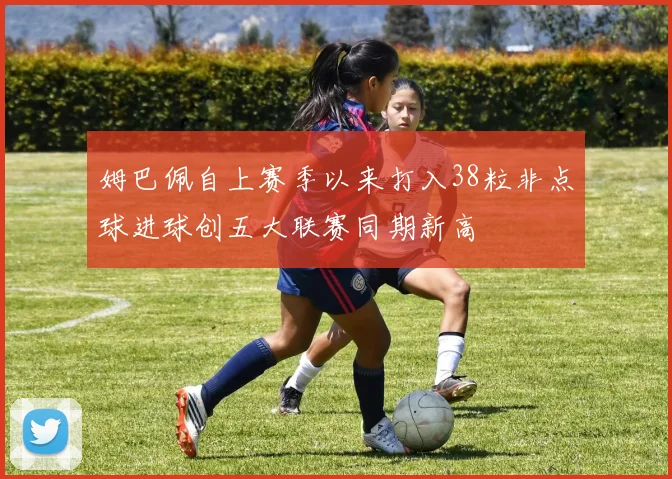 姆巴佩自上赛季以来打入38粒非点球进球创五大联赛同期新高