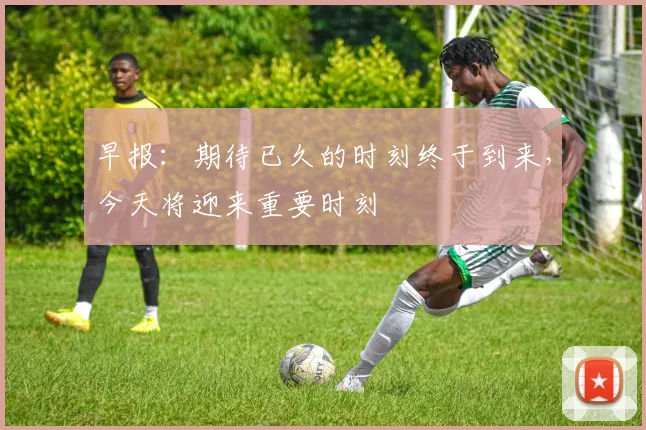 早报：期待已久的时刻终于到来，今天将迎来重要时刻