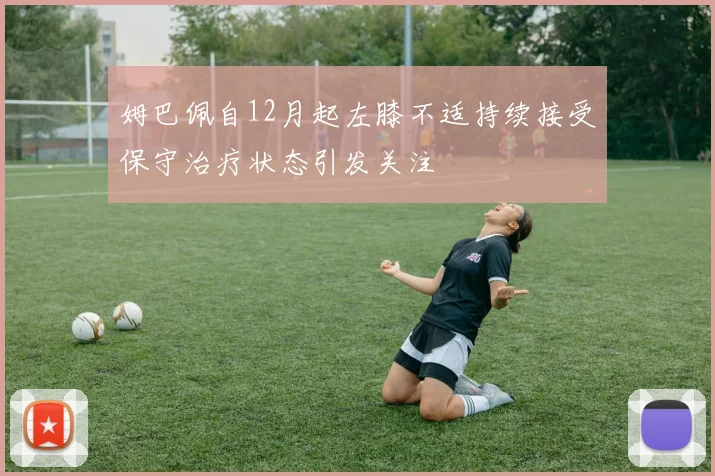 姆巴佩自12月起左膝不适持续接受保守治疗状态引发关注