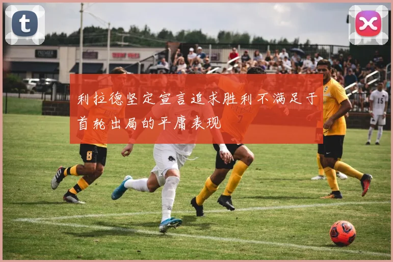 利拉德坚定宣言追求胜利不满足于首轮出局的平庸表现