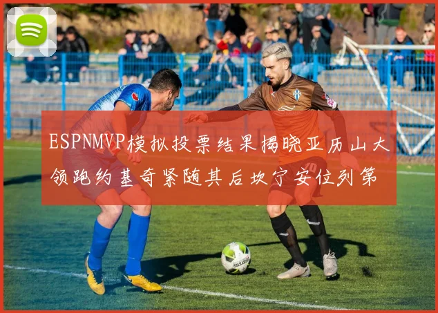 ESPNMVP模拟投票结果揭晓亚历山大领跑约基奇紧随其后坎宁安位列第三