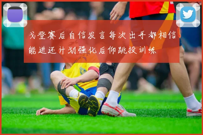 戈登赛后自信发言每次出手都相信能进还计划强化后仰跳投训练