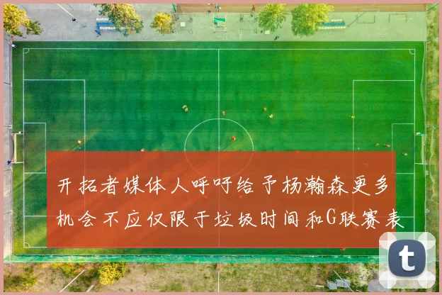 开拓者媒体人呼吁给予杨瀚森更多机会不应仅限于垃圾时间和G联赛表现