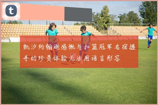 凯沙约翰逊感慨与扣篮冠军名宿握手的珍贵体验无法用语言形容