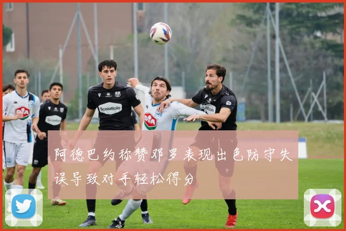 阿德巴约称赞邓罗表现出色防守失误导致对手轻松得分