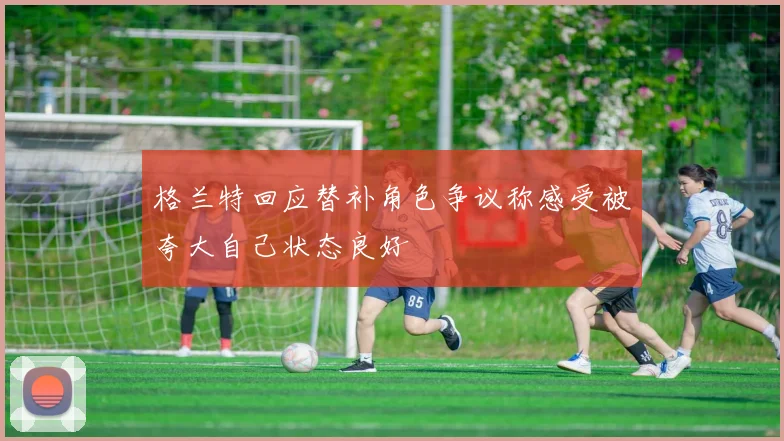 格兰特回应替补角色争议称感受被夸大自己状态良好