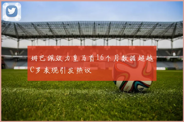 姆巴佩效力皇马首16个月数据超越C罗表现引发热议