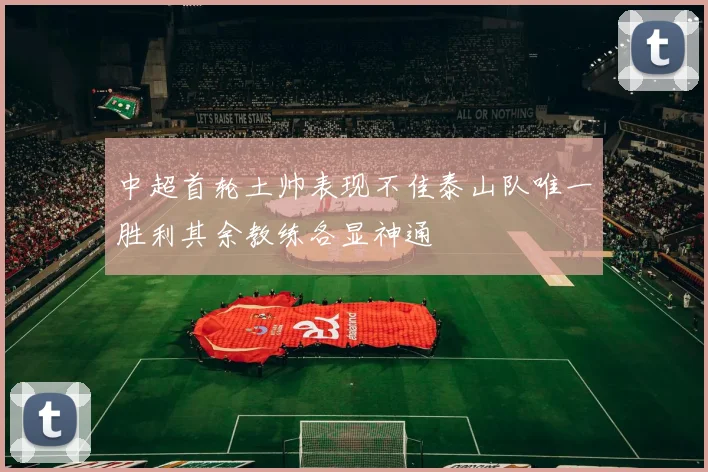 中超首轮土帅表现不佳泰山队唯一胜利其余教练各显神通