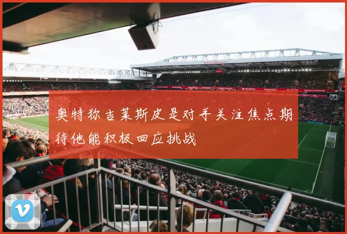 奥特称吉莱斯皮是对手关注焦点期待他能积极回应挑战