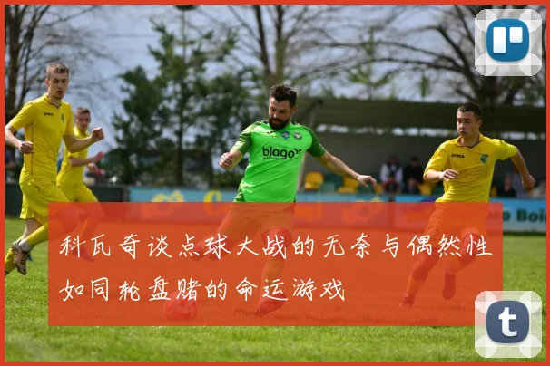 科瓦奇谈点球大战的无奈与偶然性如同轮盘赌的命运游戏