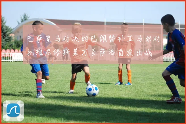 巴萨皇马对决姆巴佩替补亚马尔对抗维尼修斯莱万贡萨洛首发出战