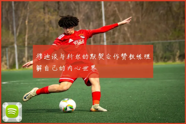 穆迪谈与科尔的默契合作赞教练理解自己的内心世界