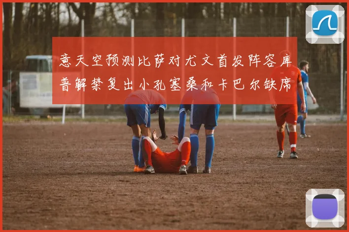 意天空预测比萨对尤文首发阵容库普解禁复出小孔塞桑和卡巴尔缺席
